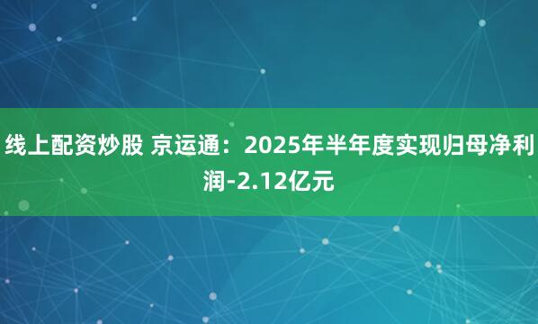 线上配资炒股 京运通：2025年半年度实现归母净利润-2.12亿元
