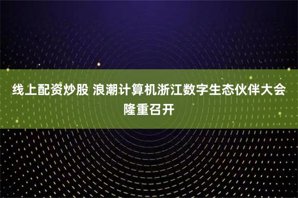 线上配资炒股 浪潮计算机浙江数字生态伙伴大会隆重召开