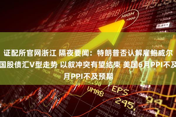 证配所官网浙江 隔夜要闻：特朗普否认解雇鲍威尔致美国股债汇V型走势 以叙冲突有望结束 美国6月PPI不及预期