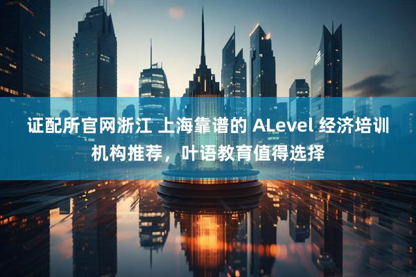 证配所官网浙江 上海靠谱的 ALevel 经济培训机构推荐，叶语教育值得选择