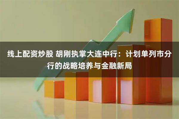 线上配资炒股 胡刚执掌大连中行：计划单列市分行的战略培养与金融新局
