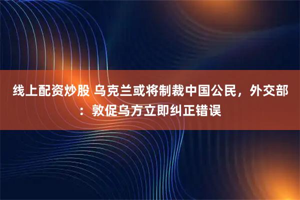 线上配资炒股 乌克兰或将制裁中国公民，外交部：敦促乌方立即纠正错误
