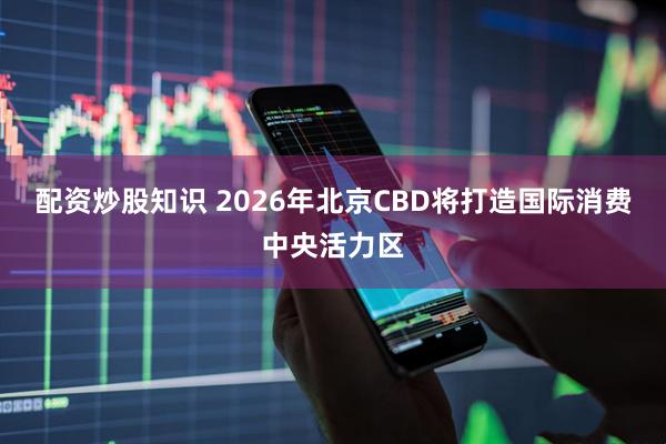 配资炒股知识 2026年北京CBD将打造国际消费中央活力区