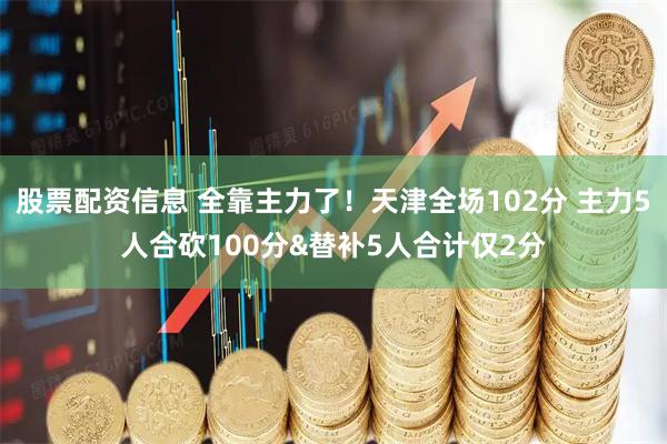 股票配资信息 全靠主力了！天津全场102分 主力5人合砍100分&替补5人合计仅2分