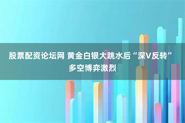 股票配资论坛网 黄金白银大跳水后“深V反转” 多空博弈激烈