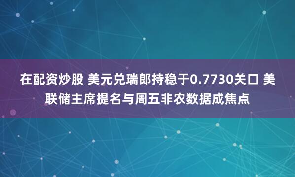 在配资炒股 美元兑瑞郎持稳于0.7730关口 美联储主席提名与周五非农数据成焦点
