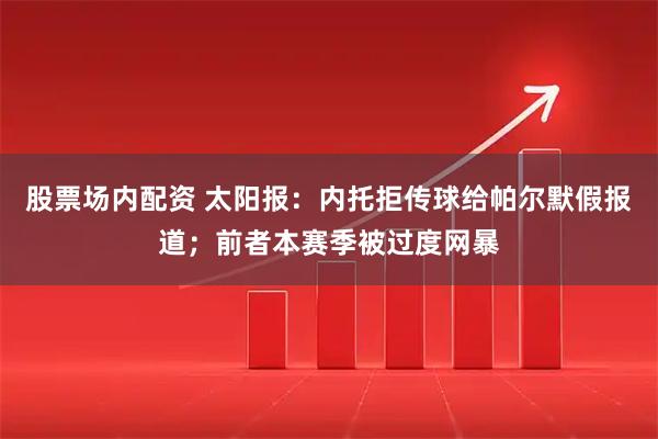 股票场内配资 太阳报：内托拒传球给帕尔默假报道；前者本赛季被过度网暴