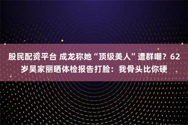 股民配资平台 成龙称她“顶级美人”遭群嘲？62岁吴家丽晒体检报告打脸：我骨头比你硬