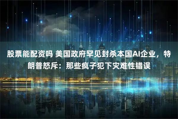 股票能配资吗 美国政府罕见封杀本国AI企业，特朗普怒斥：那些疯子犯下灾难性错误